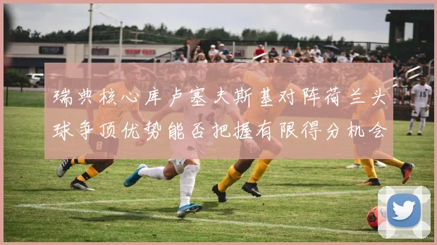 瑞典核心库卢塞夫斯基对阵荷兰头球争顶优势能否把握有限得分机会
