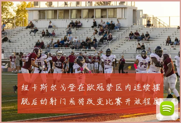 纽卡斯尔戈登在欧冠禁区内连续摆脱后的射门或将改变比赛开放程度