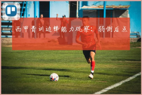 西甲青训边锋能力观察:弱侧后点