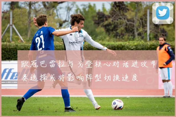 欧冠巴雷拉与戈登核心对话进攻节奏选择或将影响阵型切换速度