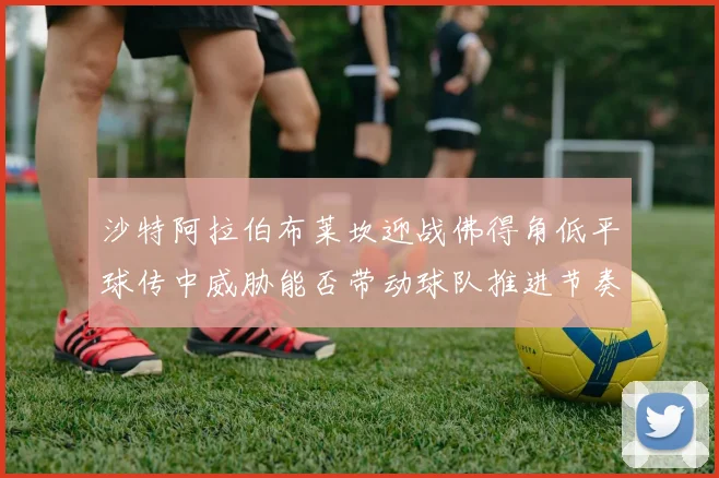 沙特阿拉伯布莱坎迎战佛得角低平球传中威胁能否带动球队推进节奏