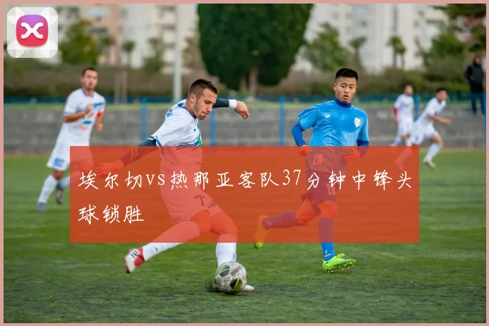 埃尔切vs热那亚客队37分钟中锋头球锁胜