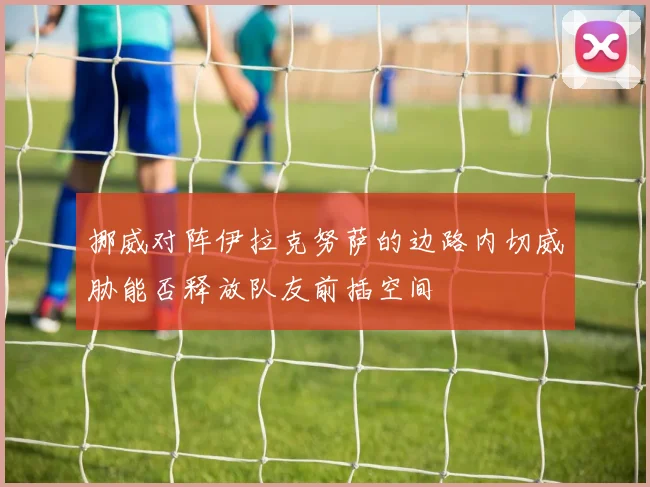 挪威对阵伊拉克努萨的边路内切威胁能否释放队友前插空间