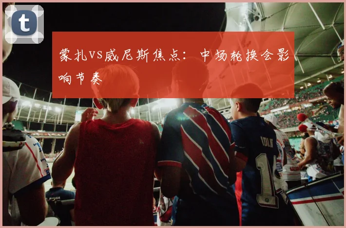 蒙扎vs威尼斯焦点：中场轮换会影响节奏