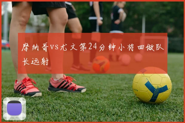 摩纳哥vs尤文第24分钟小将回做队长远射