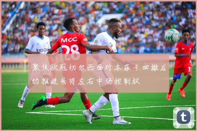 聚焦欧冠切尔西面对本菲卡回撤后的推进或将左右中场控制权