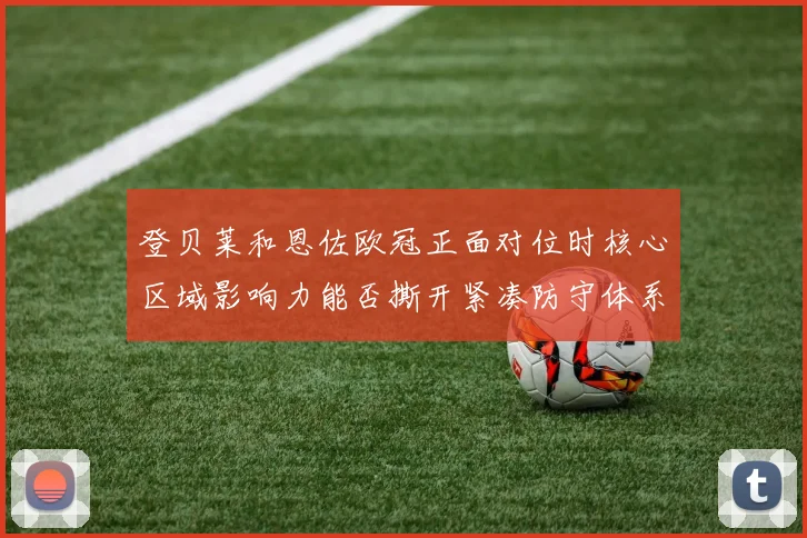登贝莱和恩佐欧冠正面对位时核心区域影响力能否撕开紧凑防守体系