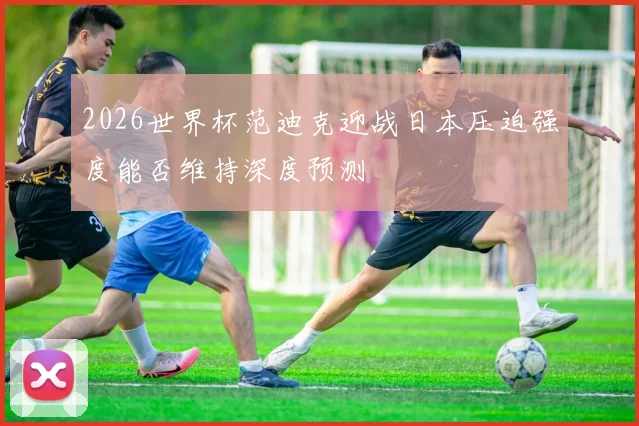 2026世界杯范迪克迎战日本压迫强度能否维持深度预测