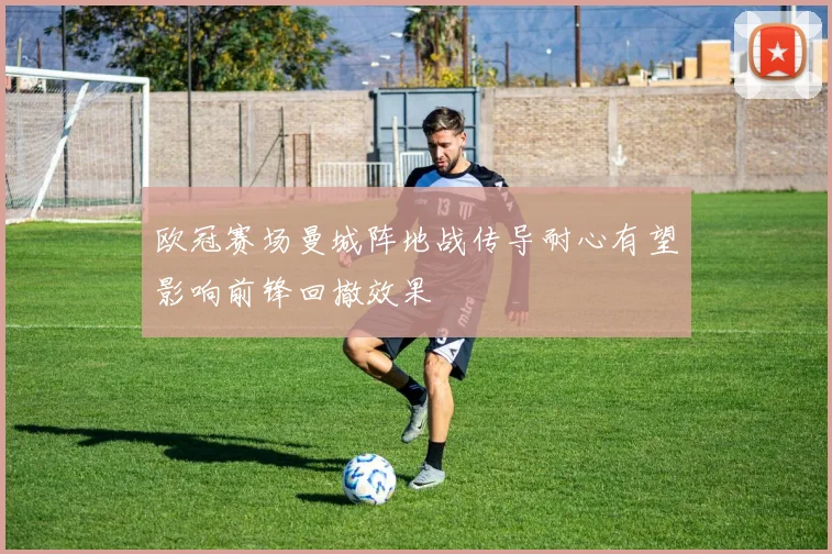 欧冠赛场曼城阵地战传导耐心有望影响前锋回撤效果